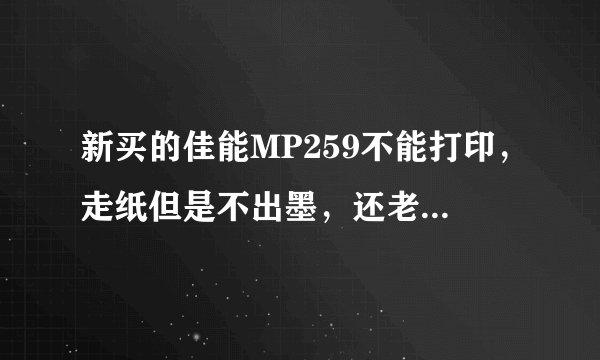 新买的佳能MP259不能打印，走纸但是不出墨，还老是卡纸？怎样解决?谢谢。。急用