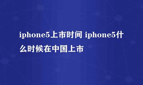 iphone5上市时间 iphone5什么时候在中国上市