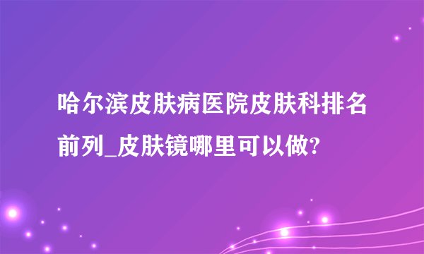 哈尔滨皮肤病医院皮肤科排名前列_皮肤镜哪里可以做?