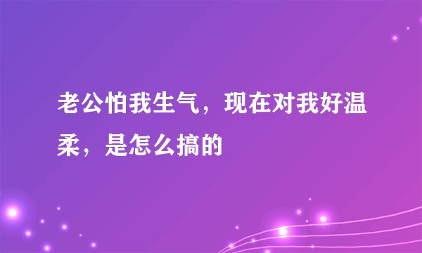老公怕我生气，现在对我好温柔，是怎么搞的