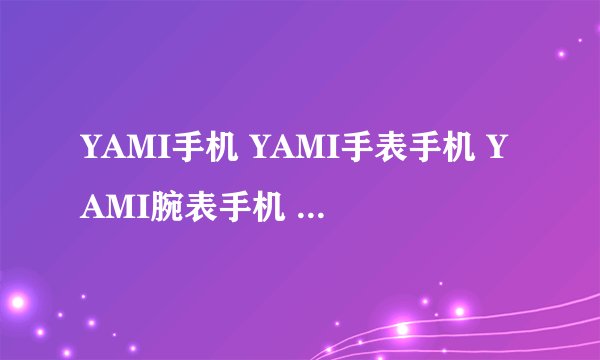 YAMI手机 YAMI手表手机 YAMI腕表手机 价格多少？