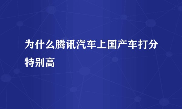为什么腾讯汽车上国产车打分特别高
