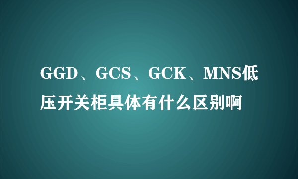 GGD、GCS、GCK、MNS低压开关柜具体有什么区别啊