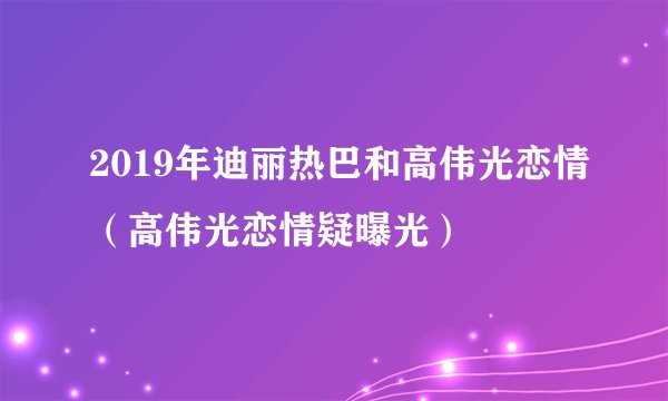 2019年迪丽热巴和高伟光恋情（高伟光恋情疑曝光）