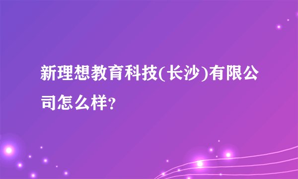 新理想教育科技(长沙)有限公司怎么样？