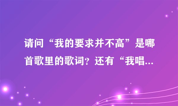 请问“我的要求并不高”是哪首歌里的歌词？还有“我唱这首歌，希望你也快乐”是哪首？