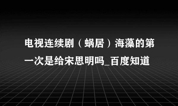 电视连续剧（蜗居）海藻的第一次是给宋思明吗_百度知道