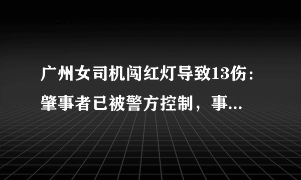 广州女司机闯红灯导致13伤：肇事者已被警方控制，事故原因正在调查中, 你怎么看？