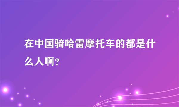 在中国骑哈雷摩托车的都是什么人啊？