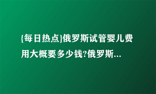 {每日热点}俄罗斯试管婴儿费用大概要多少钱?俄罗斯试管婴儿费用明细是什么?