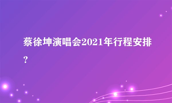 蔡徐坤演唱会2021年行程安排？