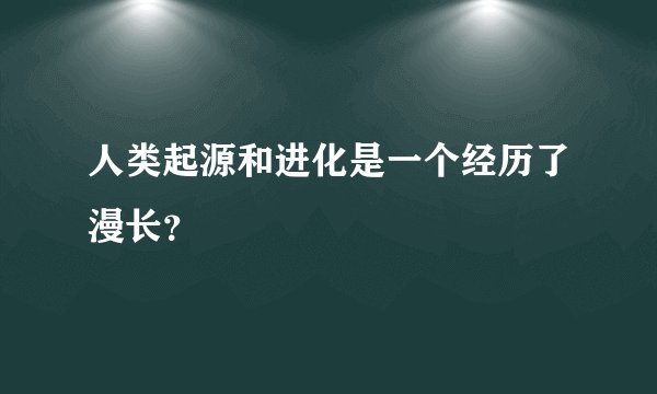 人类起源和进化是一个经历了漫长？