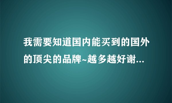 我需要知道国内能买到的国外的顶尖的品牌~越多越好谢谢~现在等答案!