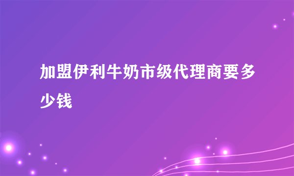 加盟伊利牛奶市级代理商要多少钱