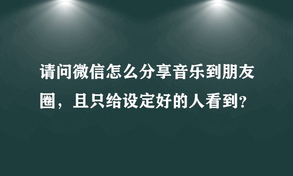 请问微信怎么分享音乐到朋友圈，且只给设定好的人看到？