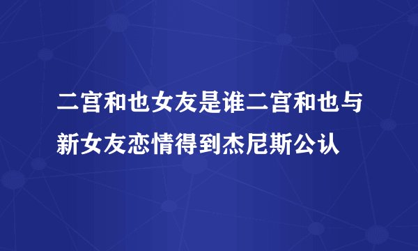 二宫和也女友是谁二宫和也与新女友恋情得到杰尼斯公认