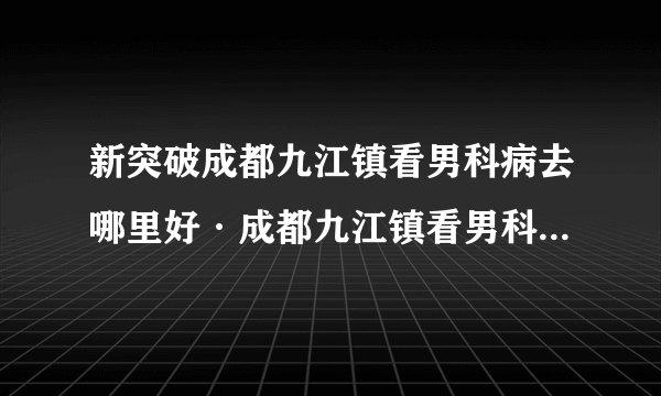 新突破成都九江镇看男科病去哪里好·成都九江镇看男科到什么医院