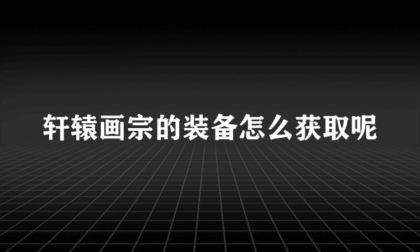轩辕画宗的装备怎么获取呢