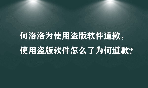 何洛洛为使用盗版软件道歉，使用盗版软件怎么了为何道歉？
