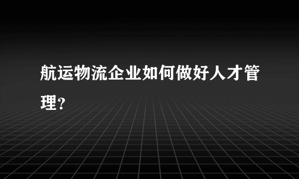 航运物流企业如何做好人才管理？