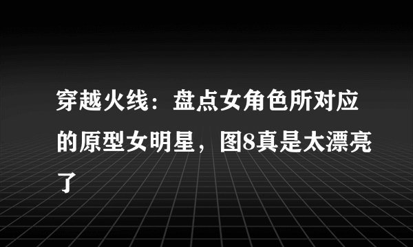穿越火线：盘点女角色所对应的原型女明星，图8真是太漂亮了