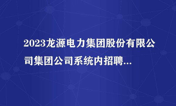 2023龙源电力集团股份有限公司集团公司系统内招聘6人公告