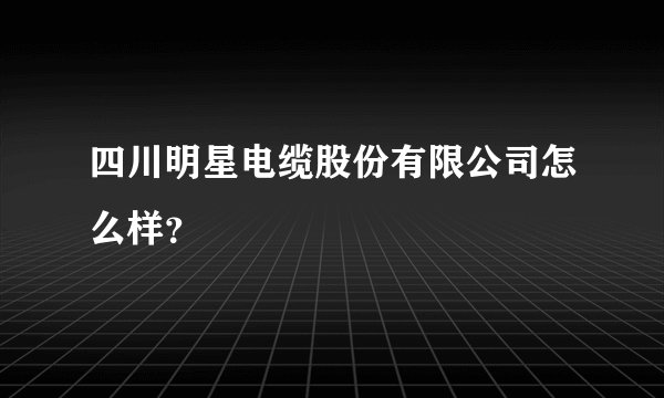四川明星电缆股份有限公司怎么样？