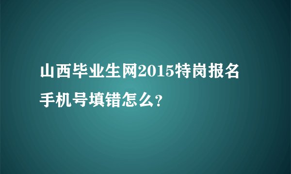 山西毕业生网2015特岗报名 手机号填错怎么？