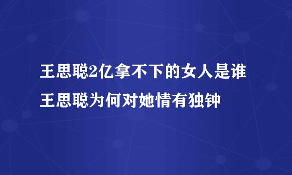 王思聪2亿拿不下的女人是谁 王思聪为何对她情有独钟