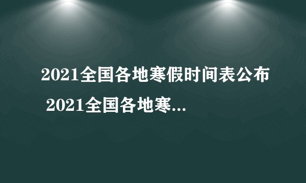 2021全国各地寒假时间表公布 2021全国各地寒假放假时间一览