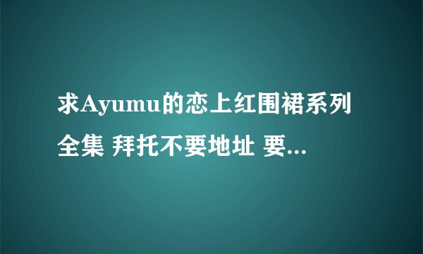 求Ayumu的恋上红围裙系列全集 拜托不要地址 要能直接看的 拜托了