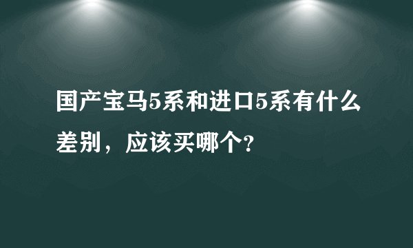 国产宝马5系和进口5系有什么差别，应该买哪个？