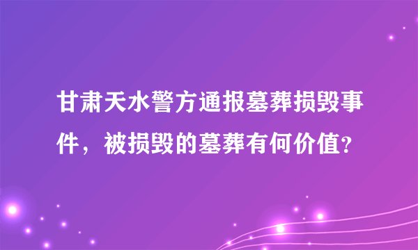 甘肃天水警方通报墓葬损毁事件，被损毁的墓葬有何价值？
