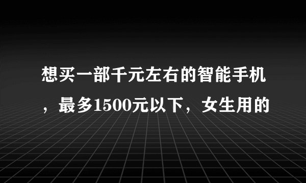 想买一部千元左右的智能手机，最多1500元以下，女生用的