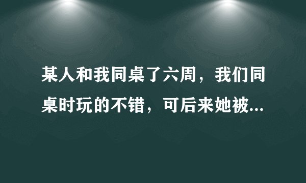 某人和我同桌了六周,我们同桌时玩的不错,可后来她被调走了,可她还是会向以前那样对我,她喜欢我吗?