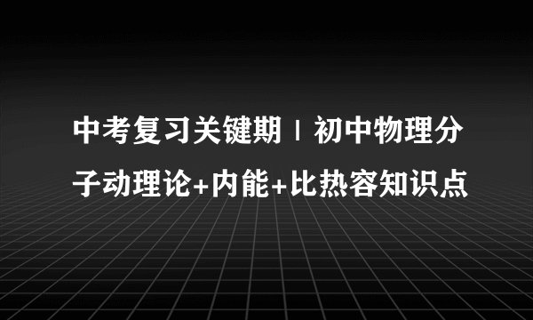 中考复习关键期｜初中物理分子动理论+内能+比热容知识点