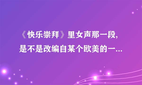 《快乐崇拜》里女声那一段,是不是改编自某个欧美的一首流行歌?