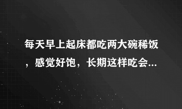 每天早上起床都吃两大碗稀饭，感觉好饱，长期这样吃会有什么不良后果吗？