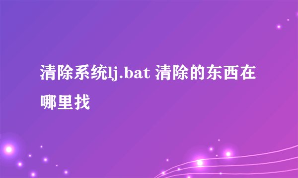 清除系统lj.bat 清除的东西在哪里找