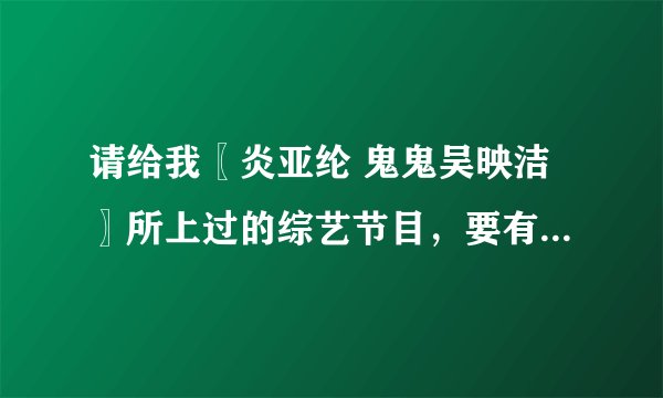 请给我〖炎亚纶 鬼鬼吴映洁〗所上过的综艺节目，要有日期的，颁奖的也要！