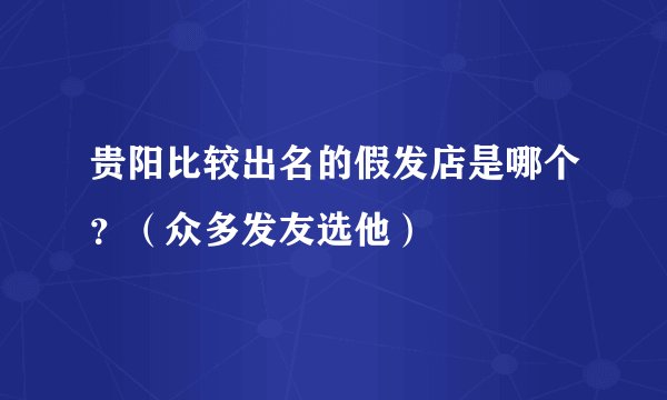 贵阳比较出名的假发店是哪个？（众多发友选他）