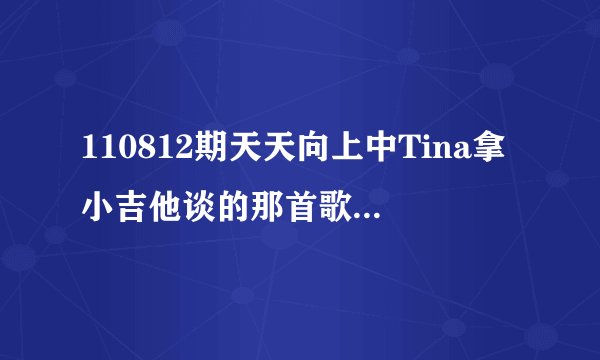 110812期天天向上中Tina拿小吉他谈的那首歌叫什么名字？