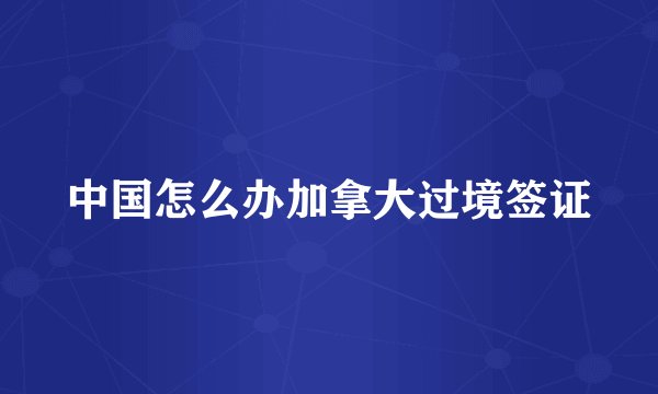 中国怎么办加拿大过境签证