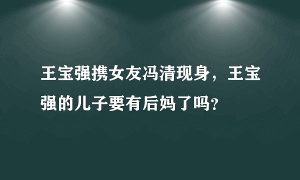 王宝强携女友冯清现身，王宝强的儿子要有后妈了吗？