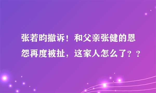 张若昀撤诉！和父亲张健的恩怨再度被扯，这家人怎么了？？