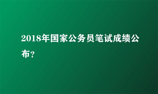 2018年国家公务员笔试成绩公布？