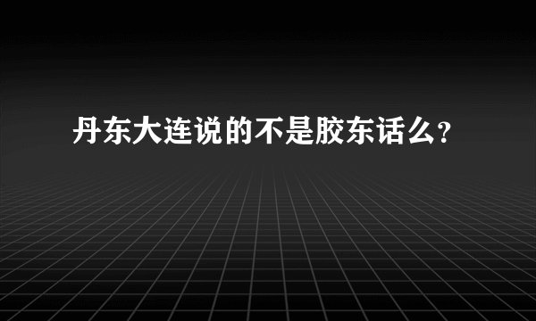 丹东大连说的不是胶东话么？