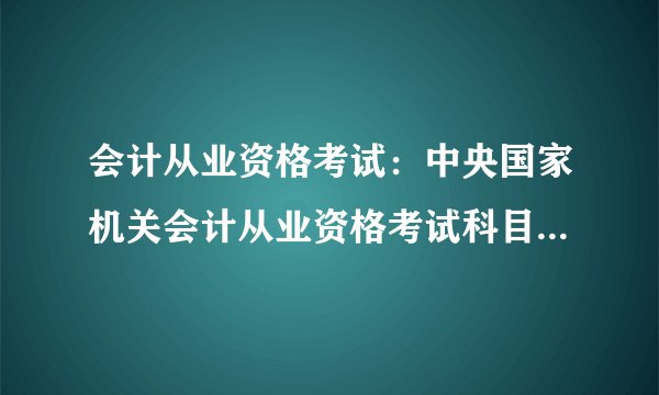会计从业资格考试：中央国家机关会计从业资格考试科目、考试题型、考试时间、分值分布