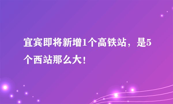 宜宾即将新增1个高铁站，是5个西站那么大！