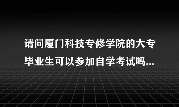 请问厦门科技专修学院的大专毕业生可以参加自学考试吗？（本科）